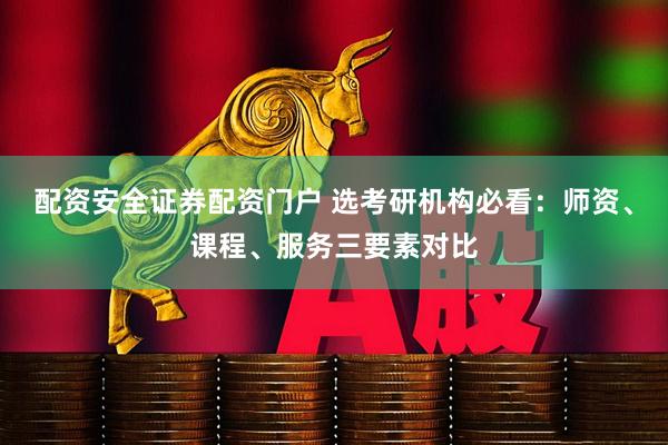 配资安全证券配资门户 选考研机构必看：师资、课程、服务三要素对比