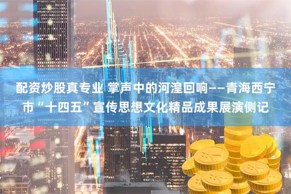 配资炒股真专业 掌声中的河湟回响——青海西宁市“十四五”宣传思想文化精品成果展演侧记