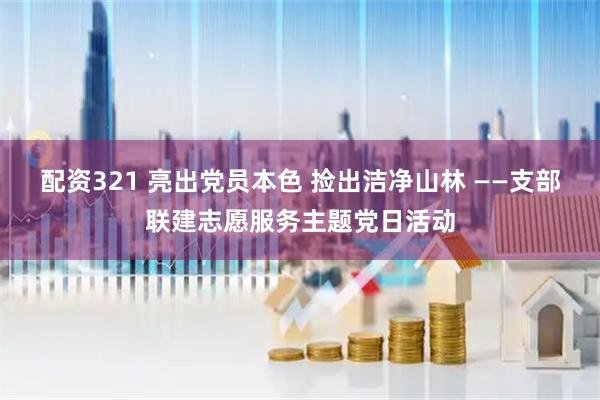 配资321 亮出党员本色 捡出洁净山林 ——支部联建志愿服务主题党日活动