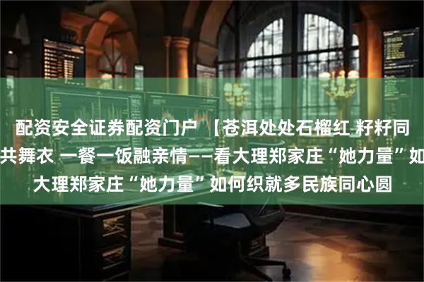 配资安全证券配资门户 【苍洱处处石榴红 籽籽同心爱中华】一针一线共舞衣 一餐一饭融亲情——看大理郑家庄“她力量”如何织就多民族同心圆