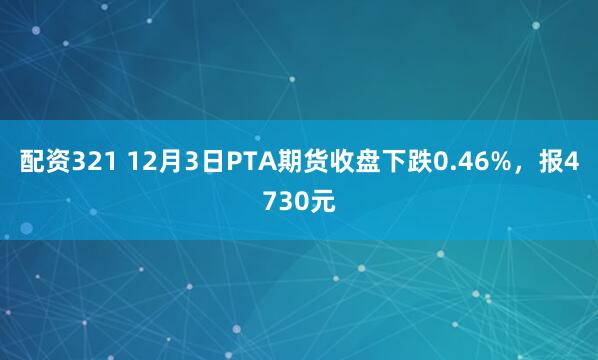 配资321 12月3日PTA期货收盘下跌0.46%，报4730元