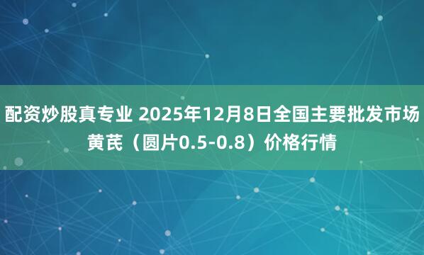 配资炒股真专业 2025年12月8日全国主要批发市场黄芪（圆片0.5-0.8）价格行情