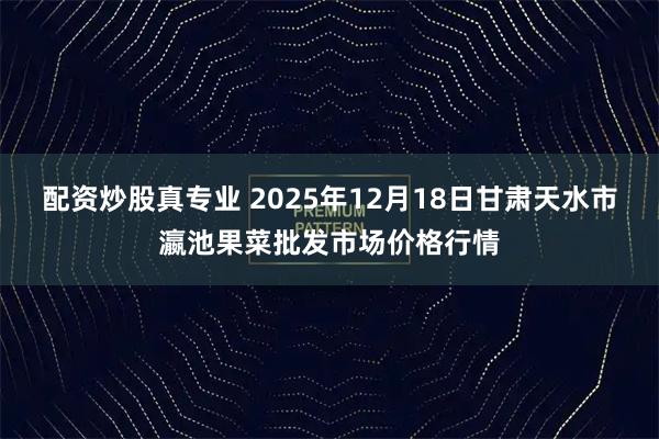 配资炒股真专业 2025年12月18日甘肃天水市瀛池果菜批发市场价格行情