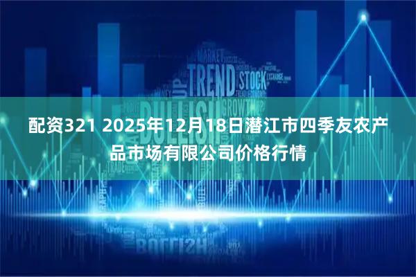 配资321 2025年12月18日潜江市四季友农产品市场有限公司价格行情