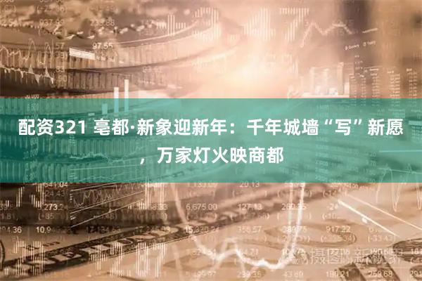 配资321 亳都·新象迎新年：千年城墙“写”新愿，万家灯火映商都