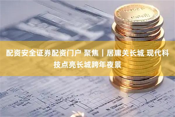 配资安全证券配资门户 聚焦｜居庸关长城 现代科技点亮长城跨年夜景