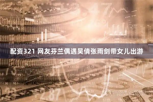 配资321 网友芬兰偶遇吴倩张雨剑带女儿出游