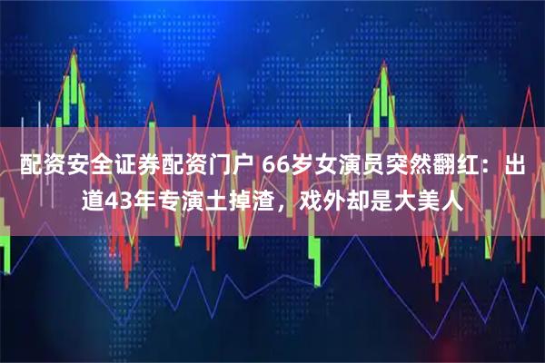 配资安全证券配资门户 66岁女演员突然翻红：出道43年专演土掉渣，戏外却是大美人