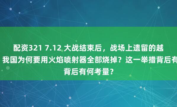 配资321 7.12 大战结束后，战场上遗留的越军尸体，我国为何要用火焰喷射器全部烧掉？这一举措背后有何考量？