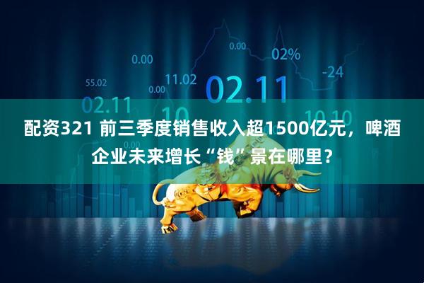 配资321 前三季度销售收入超1500亿元，啤酒企业未来增长“钱”景在哪里？
