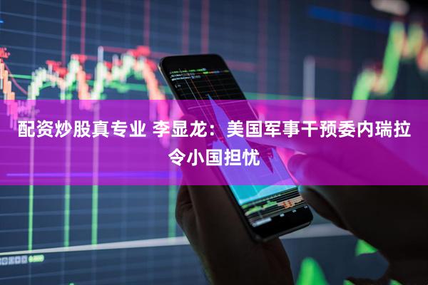 配资炒股真专业 李显龙：美国军事干预委内瑞拉令小国担忧