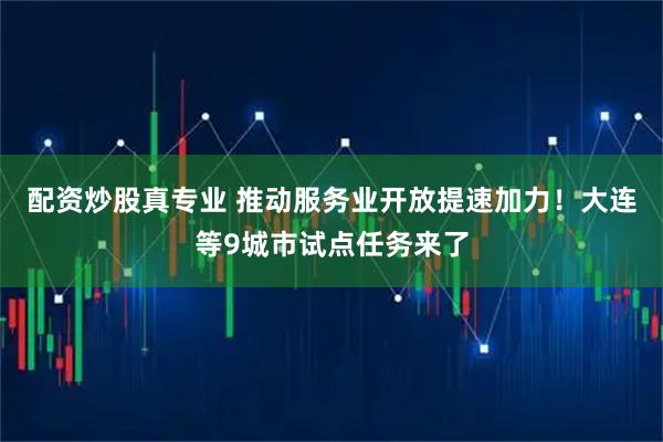 配资炒股真专业 推动服务业开放提速加力！大连等9城市试点任务来了