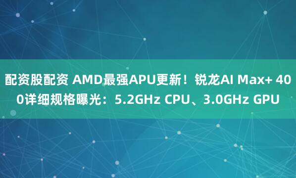 配资股配资 AMD最强APU更新！锐龙AI Max+ 400详细规格曝光：5.2GHz CPU、3.0GHz GPU