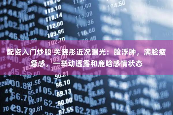 配资入门炒股 关晓彤近况曝光：脸浮肿，满脸疲惫感，一举动透露和鹿晗感情状态