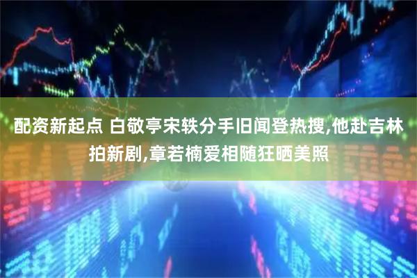 配资新起点 白敬亭宋轶分手旧闻登热搜,他赴吉林拍新剧,章若楠爱相随狂晒美照