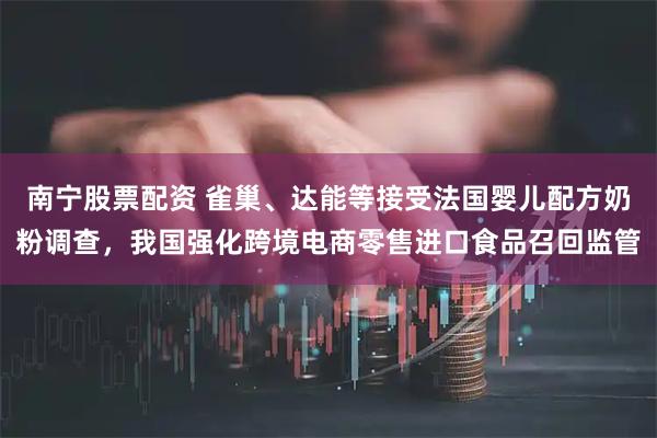 南宁股票配资 雀巢、达能等接受法国婴儿配方奶粉调查，我国强化跨境电商零售进口食品召回监管