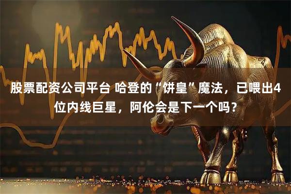 股票配资公司平台 哈登的“饼皇”魔法，已喂出4位内线巨星，阿伦会是下一个吗？