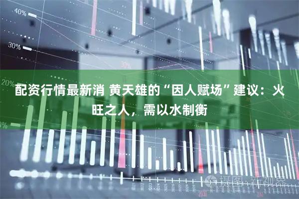 配资行情最新消 黄天雄的“因人赋场”建议：火旺之人，需以水制衡
