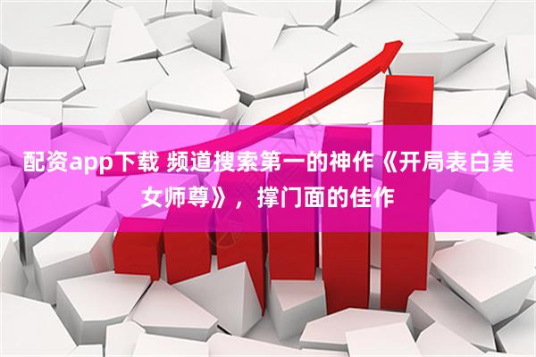 配资app下载 频道搜索第一的神作《开局表白美女师尊》，撑门面的佳作