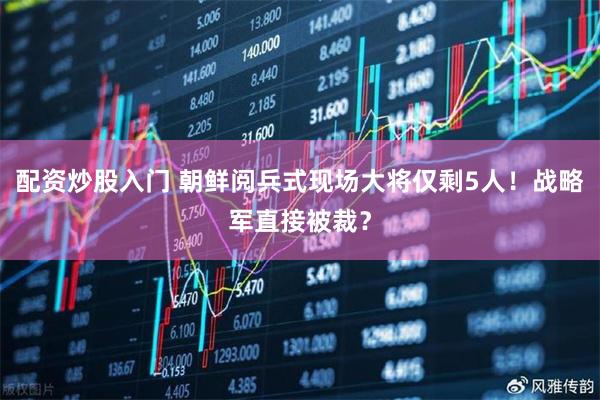 配资炒股入门 朝鲜阅兵式现场大将仅剩5人！战略军直接被裁？