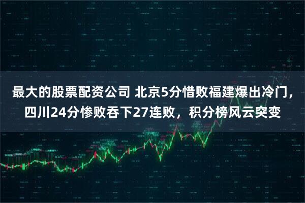 最大的股票配资公司 北京5分惜败福建爆出冷门，四川24分惨败吞下27连败，积分榜风云突变