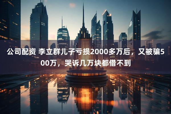 公司配资 李立群儿子亏损2000多万后，又被骗500万，哭诉几万块都借不到