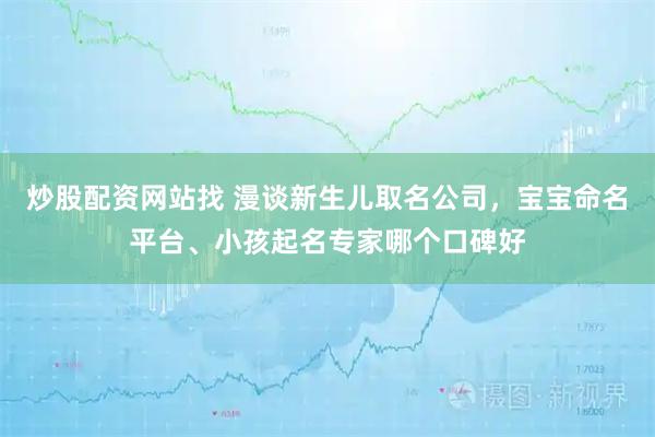 炒股配资网站找 漫谈新生儿取名公司，宝宝命名平台、小孩起名专家哪个口碑好