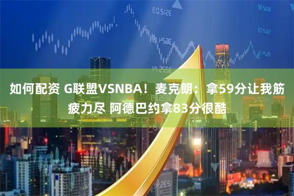 如何配资 G联盟VSNBA！麦克朗：拿59分让我筋疲力尽 阿德巴约拿83分很酷