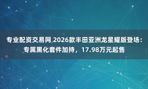专业配资交易网 2026款丰田亚洲龙星耀版登场：专属黑化套件加持，17.98万元起售