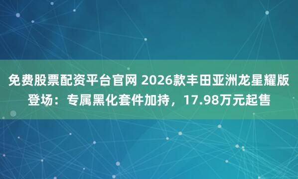 免费股票配资平台官网 2026款丰田亚洲龙星耀版登场：专属黑化套件加持，17.98万元起售