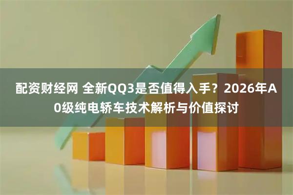 配资财经网 全新QQ3是否值得入手？2026年A0级纯电轿车技术解析与价值探讨
