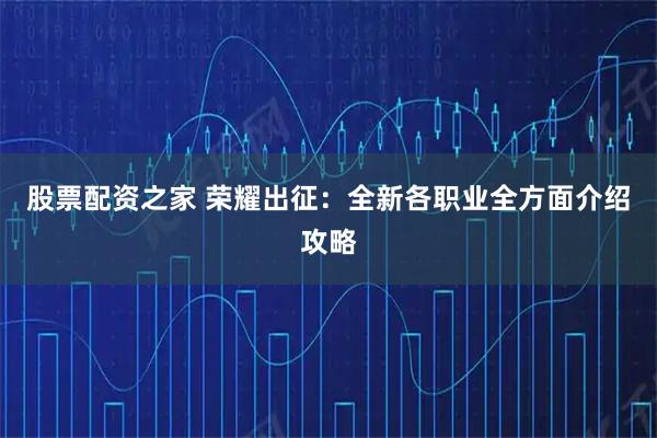 股票配资之家 荣耀出征：全新各职业全方面介绍攻略