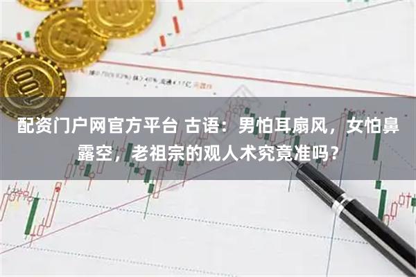 配资门户网官方平台 古语：男怕耳扇风，女怕鼻露空，老祖宗的观人术究竟准吗？