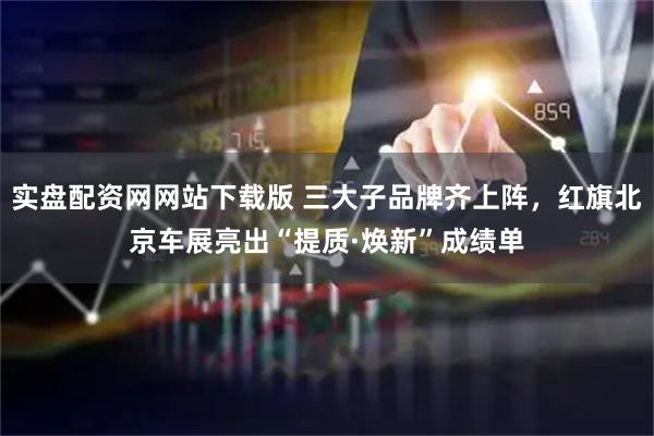 实盘配资网网站下载版 三大子品牌齐上阵，红旗北京车展亮出“提质·焕新”成绩单