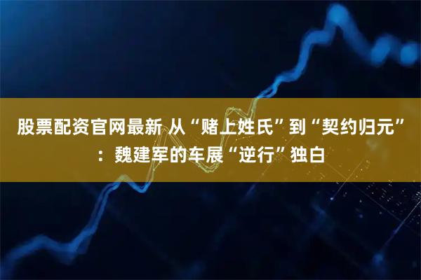 股票配资官网最新 从“赌上姓氏”到“契约归元”：魏建军的车展“逆行”独白