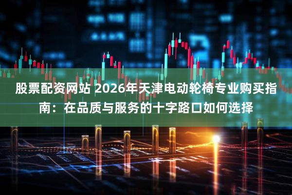 股票配资网站 2026年天津电动轮椅专业购买指南：在品质与服务的十字路口如何选择