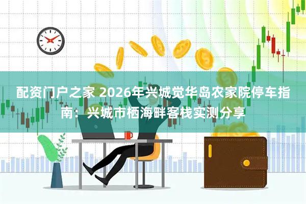 配资门户之家 2026年兴城觉华岛农家院停车指南：兴城市栖海畔客栈实测分享