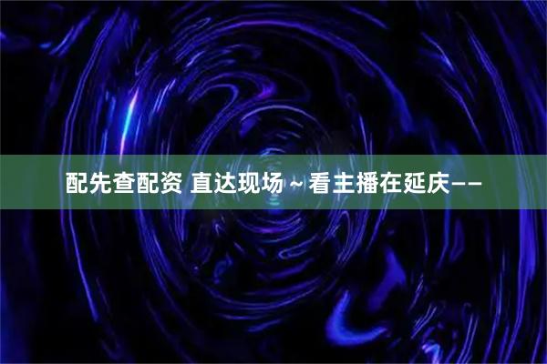 配先查配资 直达现场～看主播在延庆——