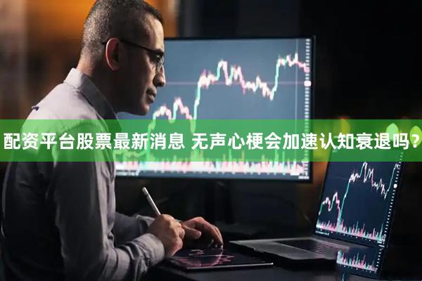 配资平台股票最新消息 无声心梗会加速认知衰退吗？