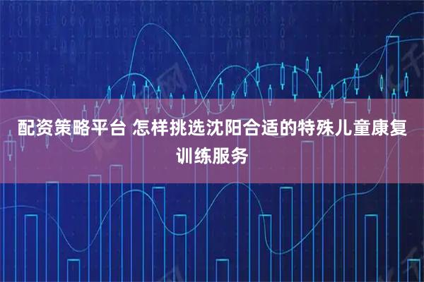 配资策略平台 怎样挑选沈阳合适的特殊儿童康复训练服务