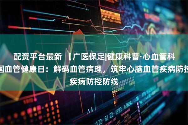 配资平台最新 【广医保定|健康科普·心血管科】全国血管健康日：解码血管病理，筑牢心脑血管疾病防控防线