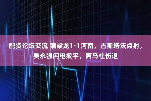 配资论坛交流 铜梁龙1-1河南，古斯塔沃点射，吴永强闪电扳平，阿马杜伤退