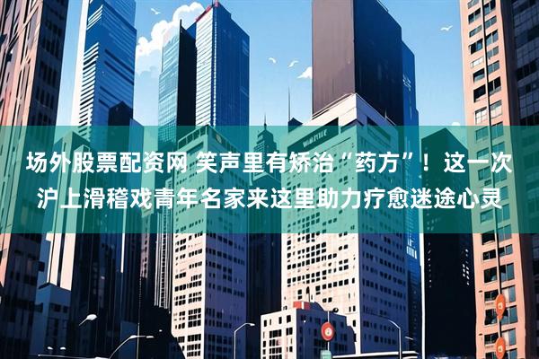 场外股票配资网 笑声里有矫治“药方”！这一次沪上滑稽戏青年名家来这里助力疗愈迷途心灵