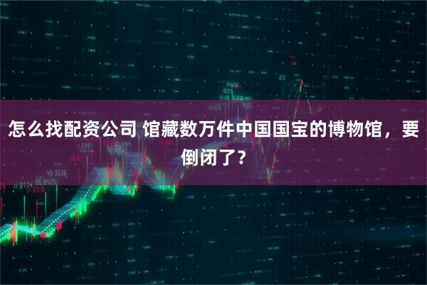 怎么找配资公司 馆藏数万件中国国宝的博物馆，要倒闭了？