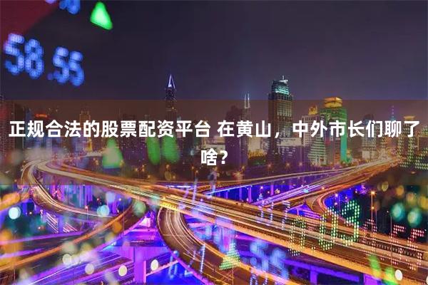 正规合法的股票配资平台 在黄山，中外市长们聊了啥？