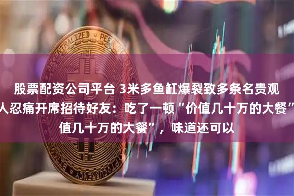 股票配资公司平台 3米多鱼缸爆裂致多条名贵观赏鱼死亡，主人忍痛开席招待好友：吃了一顿“价值几十万的大餐”，味道还可以