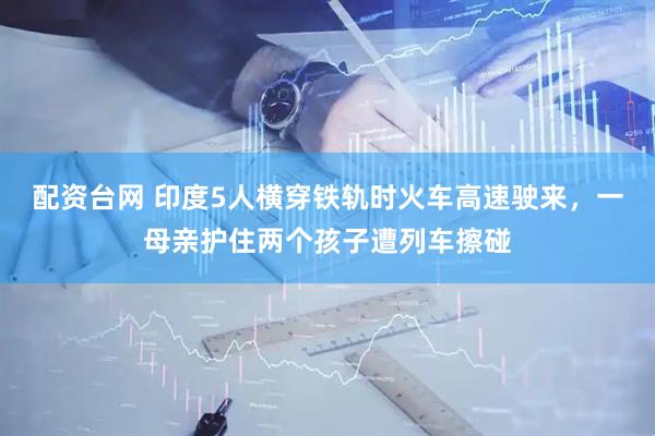 配资台网 印度5人横穿铁轨时火车高速驶来，一母亲护住两个孩子遭列车擦碰