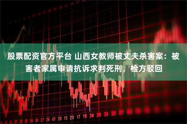 股票配资官方平台 山西女教师被丈夫杀害案：被害者家属申请抗诉求判死刑，检方驳回