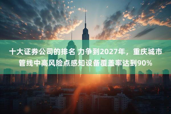 十大证券公司的排名 力争到2027年，重庆城市管线中高风险点感知设备覆盖率达到90%
