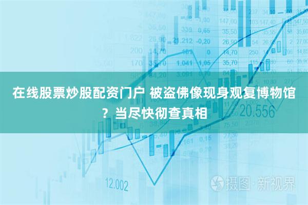 在线股票炒股配资门户 被盗佛像现身观复博物馆？当尽快彻查真相